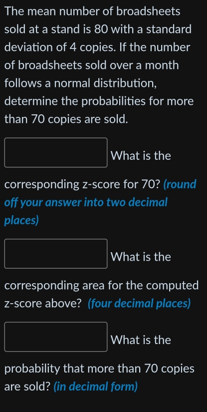 The mean number of broadsheets 
sold at a stand is 80 with a standard 
deviation of 4 copies. If the number 
of broadsheets sold over a month 
follows a normal distribution, 
determine the probabilities for more 
than 70 copies are sold. 
What is the 
corresponding z-score for 70? (round 
off your answer into two decimal 
places) 
What is the 
corresponding area for the computed 
z-score above? (four decimal places) 
What is the 
probability that more than 70 copies 
are sold? (in decimal form)