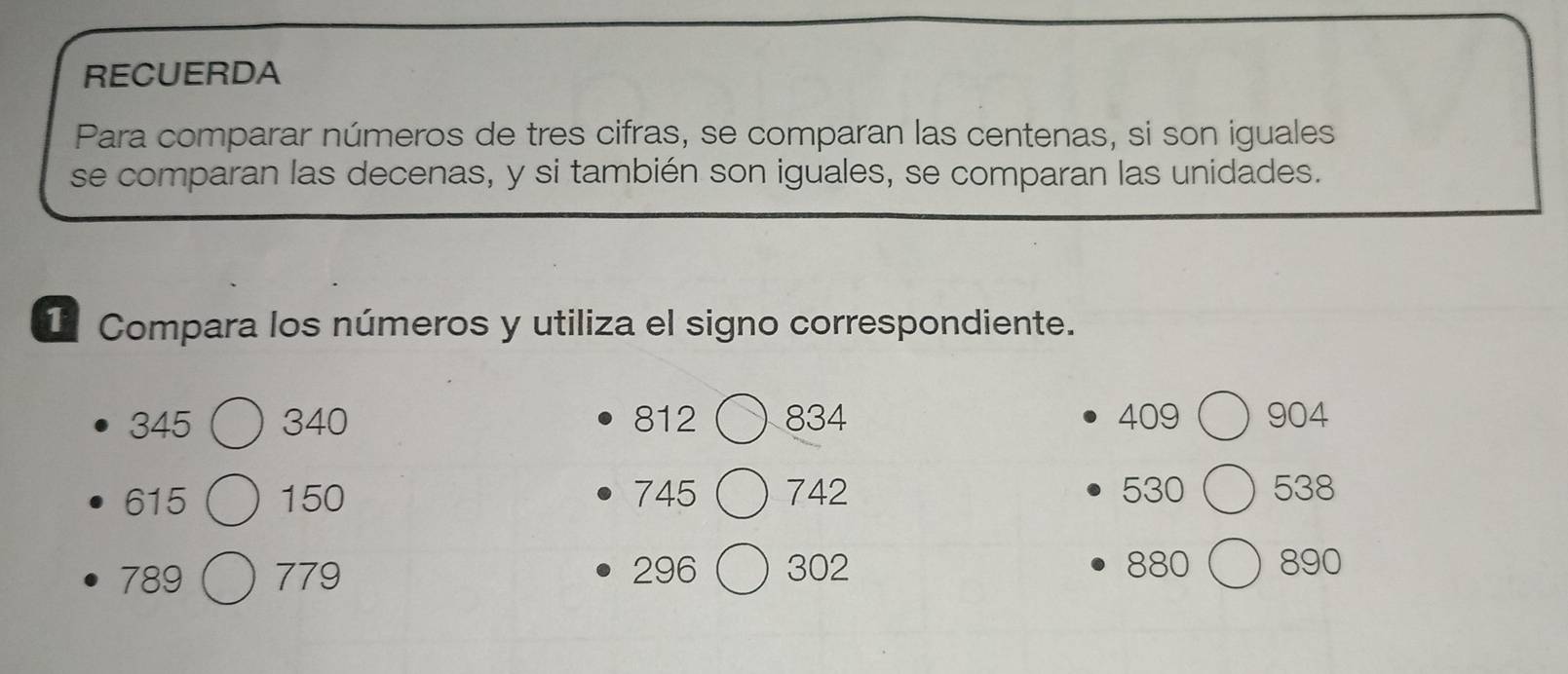 RECUERDA 
Para comparar números de tres cifras, se comparan las centenas, si son iguales 
se comparan las decenas, y si también son iguales, se comparan las unidades. 
I Compara los números y utiliza el signo correspondiente.
345 340 812 834 409 904
615 150 745 742 530 538
789 779 296  302 880 890