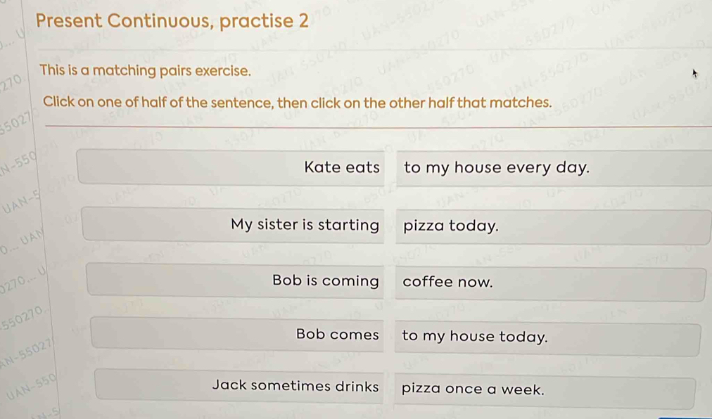 Present Continuous, practise 2 
This is a matching pairs exercise.
270
Click on one of half of the sentence, then click on the other half that matches.
5027
N-550
Kate eats to my house every day. 
UAN- 5
My sister is starting pizza today. 
D. UAN
270... U 
Bob is coming coffee now.
550270.
N-55027
Bob comes to my house today. 
UAN- 550
Jack sometimes drinks pizza once a week.