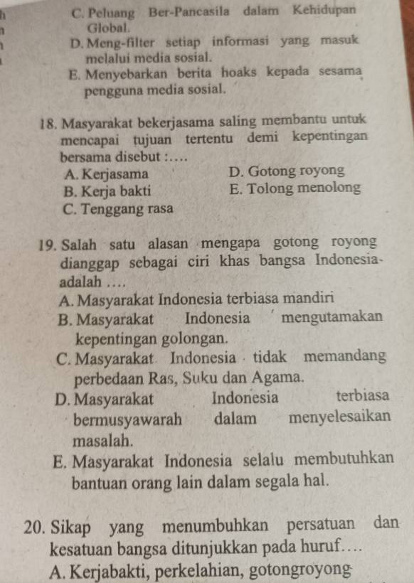 C. Peluang Ber-Pancasila dalam Kehidupan
Global.
D. Meng-filter setiap informasi yang masuk
melalui media sosial.
E. Menyebarkan berita hoaks kepada sesama
pengguna media sosial.
18. Masyarakat bekerjasama saling membantu untuk
mencapai tujuan tertentu demi kepentingan
bersama disebut :…
A. Kerjasama D. Gotong royong
B. Kerja bakti E. Tolong menolong
C. Tenggang rasa
19. Salah satu alasan mengapa gotong royong
dianggap sebagai ciri khas bangsa Indonesia-
adalah ….
A. Masyarakat Indonesia terbiasa mandiri
B. Masyarakat Indonesia mengutamakan
kepentingan golongan.
C. Masyarakat Indonesia tidak memandang
perbedaan Ras, Suku dan Agama.
D. Masyarakat Indonesia terbiasa
bermusyawarah dalam menyelesaikan
masalah.
E. Masyarakat Indonesia selalu membutuhkan
bantuan orang lain dalam segala hal.
20. Sikap yang menumbuhkan persatuan dan
kesatuan bangsa ditunjukkan pada huruf…
A. Kerjabakti, perkelahian, gotongroyong