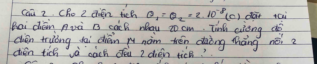 can 2. Cho 2 qién tich Q_1=Q_2=2.10^(-8) (c) dar tai 
Bai dièn Avà B sàch nau cocm. Tinh aièng do 
cièn truòng fai dièn mu nàm tén dàòng thāng nói? 
ctien tich và cach cén 2 dién tic?