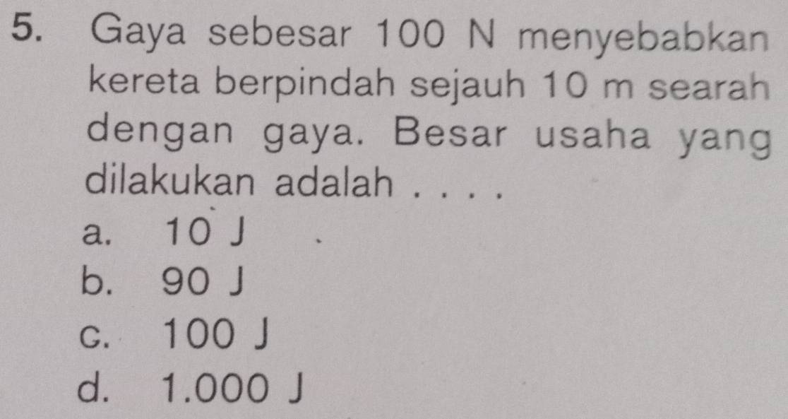 Gaya sebesar 100 N menyebabkan
kereta berpindah sejauh 10 m searah
dengan gaya. Besar usaha yang
dilakukan adalah . .. ..
a. 10 J
b. 90 J
c. 100 J
d. 1.000 J