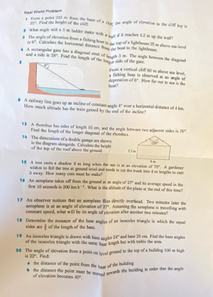 Real World Problem
1 From a point 235 m from the base of a clin the angle of elevation to the cliff top is
25°. Find the height of the cliff.
₹ What angle will a 5 m ladder make with a wall if it reaches 4.2 m up the wall?
3 T angle of elevation from a fishing boat to the top of a lighthouse 25 m above sea-level
is 6°. Calculate the horizontal distance from the boat to the lighthouse.
# A rectangula te has a diagonal strut of length 3 m. The angle between the diagonal
and a side is 28°
From a vertical cliff 80 m above sea level,
a fishing boat is observed at an angle of
depression of 6°. How far out to sea is the
boat?
6 A railway line goes up an incline of constant angle 4° over a horizontal distance of 4 km.
How much altitude has the train gained by the end of the incline?
1 A rhombus has sides of length 10 cm, and the angle between two adjacent sides is 76°.
Find the length of the longer diagonal of the rhombus.
14 The dimensions of a double garage are shown
in the diagram alongside. Calculate the height
of the top of the roof above the ground. 
15 A tree casts a shadow 6 m long when the sun is at an elevation of. A gardener
70°
wishes to fell the tree at ground level and needs to cut the trunk into 4 m lengths to cart
it away. How many cuts must he make?
16 An aeroplane takes off from the ground at an angle of 27° and its average speed in the
first 10 seconds is 200kmh^(-1). What is the altitude of the plane at the end of this time?
17 An observer notices that an aeroplane flies directly overhead. Two minutes later the
aeroplane is at an angle of elevation of 27° , Assuming the aeroplane is travelling with
constant speed, what will be its angle of elevation after another two minutes?
10 Determine the measure of the base angles of an isosceles triangle in which the equal
sides are  2/3  of the length of the base.
19 An isosceles triangle is drawn with base angles 24° and base 28 cm. Find the base angles
of the isosceles triangle with the same base length but with treble the area.
20 The angle of elevation from a point on level ground to the top of a building 100 m high
is 22°. Find:
# the distance of the point from the base of the building
b the distance the point must be moved towards the building in order that the angle
of elevation becomes 40^o.