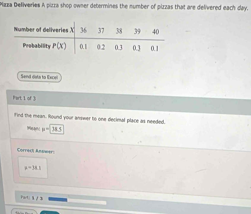 Pizza Deliveries A pizza shop owner determines the number of pizzas that are delivered each day.
Send data to Excel
Part 1 of 3
Find the mean. Round your answer to one decimal place as needed.
Mean: mu =|38.5
Correct Answer:
mu =38.1
Part: 1 / 3
Skin