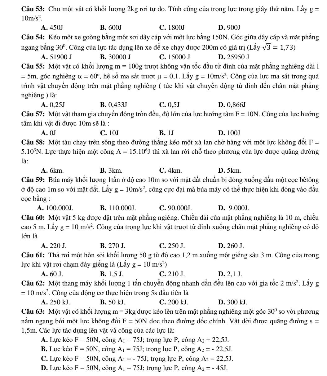 Cho một vật có khối lượng 2kg rơi tự do. Tính công của trọng lực trong giây thứ năm. Lấy g=
10m/s^2.
A. 450J B. 600J C. 1800J D. 900J
Câu 54: Kéo một xe goòng bằng một sợi dây cáp với một lực bằng 150N. Góc giữa dây cáp và mặt phẳng
ngang bằng 30° T. Công của lực tác dụng lên xe để xe chạy được 200m có giá trị (Lấy sqrt(3)=1,73)
A. 51900 J B. 30000 J C. 15000 J D. 25950 J
Câu 55: Một vật có khổi lượng m=100g trượt không vận tốc đầu từ đinh của mặt phẳng nghiêng dài l
=5m , góc nghiêng alpha =60° , hệ số ma sát trượt mu =0,1. Lấy g=10m/s^2. Công của lực ma sát trong quá
trình vật chuyển động trên mặt phẳng nghiêng ( tức khi vật chuyển động từ đỉnh đến chân mặt phẳng
nghiêng ) là:
A. 0,25J B. 0,433J C. 0,5J D. 0,866J
Câu 57: Một vật tham gia chuyển động tròn đều, độ lớn của lực hướng tâm F=10N. Công của lực hướng
tâm khi vật đi được 10m sẽ là :
A. 0J C. 10J B. 1J D. 100J
Câu 58: Một tàu chạy trên sông theo đường thắng kéo một xà lan chở hàng với một lực không đổi F=
5.10^3N. Lực thực hiện một công A=15.10^6J thì xà lan rời chỗ theo phương của lực được quãng đường
là:
A. 6km. B. 3km. C. 4km. D. 5km.
Câu 59: Búa máy khối lượng 1tấn ở độ cao 10m so với mặt đất chuẩn bị đóng xuống đầu một cọc bêtông
ở độ cao 1m so với mặt đất. Lấy g=10m/s^2 , công cực đại mà búa máy có thể thực hiện khi đóng vào đầu
cọc bằng :
A. 100.000J. B. 110.000J. C. 90.000J. D. 9.000J.
Câu 60: Một vật 5 kg được đặt trên mặt phẳng ngiêng. Chiều dài của mặt phẳng nghiêng là 10 m, chiều
cao 5 m. Lấy g=10m/s^2 7. Công của trọng lực khi vật trượt từ đinh xuống chân mặt phẳng nghiêng có độ
lớn là
A. 220 J. B. 270 J. C. 250 J. D. 260 J.
Câu 61: Thả rơi một hòn sỏi khối lượng 50 g từ độ cao 1,2 m xuống một giếng sâu 3 m. Công của trọng
lực khi vật rơi chạm đáy giếng là (Lấy g=10m/s^2)
A. 60 J. B. 1,5 J. C. 210 J. D. 2,1 J.
Câu 62: Một thang máy khối lượng 1 tấn chuyền động nhanh dần đều lên cao với gia tốc 2m/s^2. Lấy g
=10m/s^2. Công của động cơ thực hiện trong 5s đầu tiên là
A. 250 kJ. B. 50 kJ. C. 200 kJ. D. 300 kJ.
Câu 63: Một vật có khổi lượng m=3k kg được kéo lên trên mặt phẳng nghiêng một góc 30° so với phương
nằm ngang bởi một lực không đổi F=50N dọc theo đường dốc chính. Vật dời được quãng đường s=
1,5m. Các lực tác dụng lên vật và công của các lực là:
A. Lực kéo F=50N , công A_1=75J; trọng lực P, công A_2=22,5J.
B. Lực kéo F=50N , công A_1=75J; trọng lực P, công A_2=-22,5J.
C. Lực kéo F=50N , công A_1=-75J; trọng lực P, công A_2=22,5J.
D. Lực kéo F=50N , công A_1=75J; trọng lực P, công A_2=-45J.