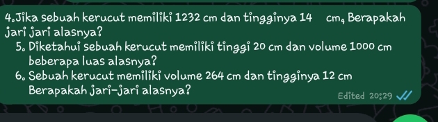 Jika sebuah kerucut memiliki 1232 cm dan tingginya 14 cm, Berapakah 
jari jari alasnya? 
5. Diketahui sebuah kerucut memiliki tinggi 20 cm dan volume 1000 cm
beberapa luas alasnya? 
6. Sebuah kerucut memiliki volume 264 cm dan tingginya 12 cm
Berapakah jari-jari alasnya? Edited 20:29