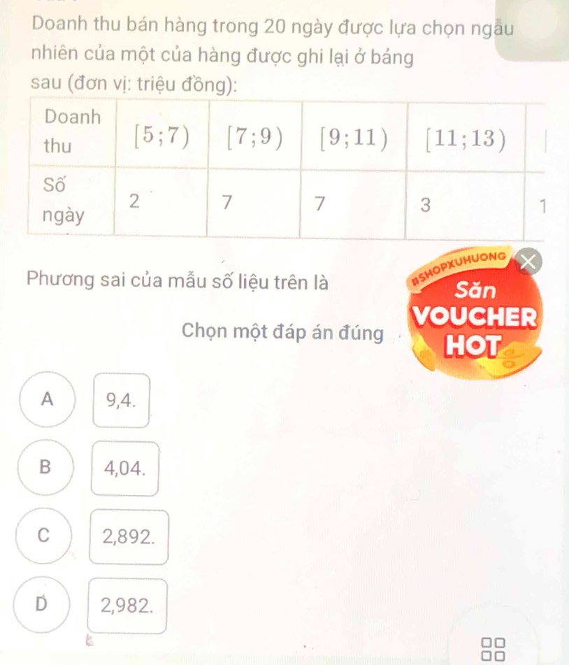 Doanh thu bán hàng trong 20 ngày được lựa chọn ngâu
nhiên của một của hàng được ghi lại ở bảng
sau (đơn vị: triệu đồng):
Phương sai của mẫu số liệu trên là
#SHOPXUHUONG
Săn
VOUCHER
Chọn một đáp án đúng HOT
A 9,4.
B 4,04.
C 2,892.
D 2,982.