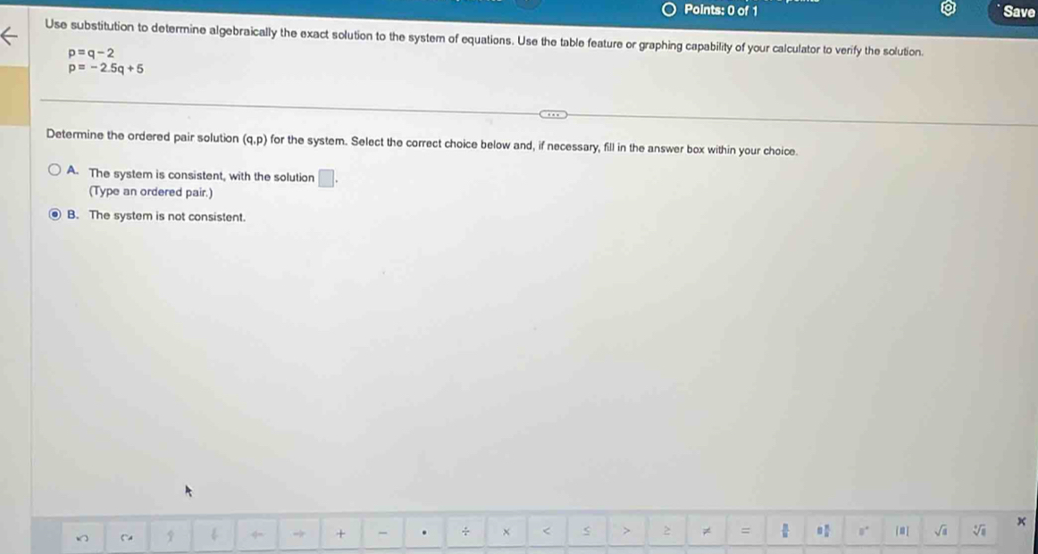 Save
Use substitution to determine algebraically the exact solution to the system of equations. Use the table feature or graphing capability of your calculator to verify the solution.
p=q-2
p=-2.5q+5
Determine the ordered pair solution (q,p) for the system. Select the correct choice below and, if necessary, fill in the answer box within your choice.
A. The system is consistent, with the solution □ . 
(Type an ordered pair.)
B. The system is not consistent.
9 w 4 + - . ÷ × 2 ≠ = sqrt(a) sqrt[4](8) x