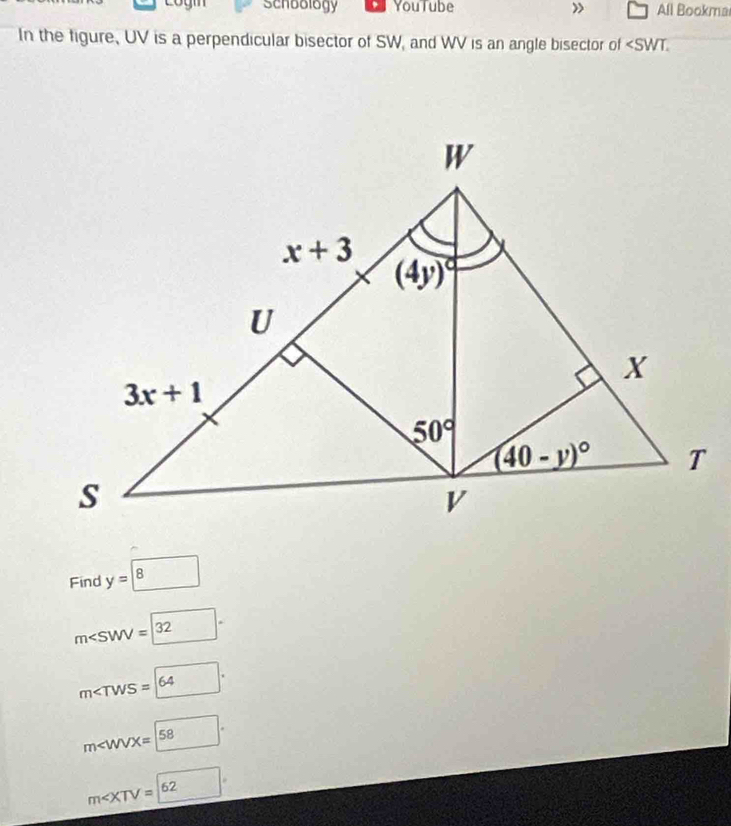 Login schoology YouTube ) All Bookma
In the figure, UV is a perpendicular bisector of SW, and WV is an angle bisector of
Find y=boxed 8
m∠ SWV=(32)°
m∠ TWS=64.
m
m∠ XTV=62