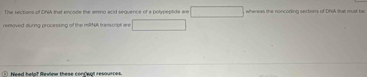 The sections of DNA that encode the amino acid sequence of a polypeptide are° whereas the noncoding sections of DNA that must be 
removed during processing of the mRNA transcript are 
Need help? Review these conf ent resources.