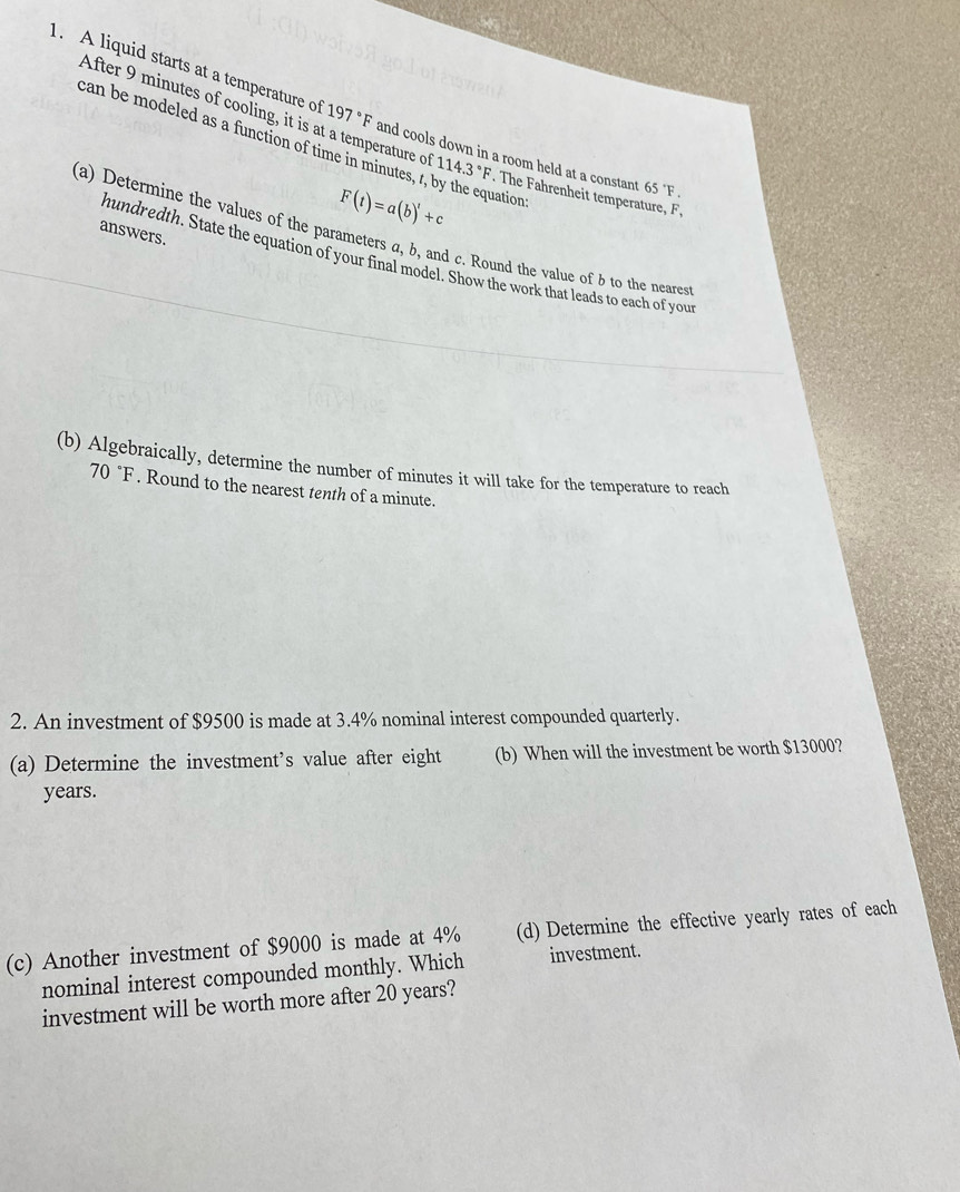 A liquid starts at a temperature of 197°F and cools down in a room held at a constant 65 "F. 
After 9 minutes of cooling, it is at a temperature of 114.3°F. The Fahrenheit temperature, F, 
can be modeled as a function of time in minutes, t, by the equation
F(t)=a(b)'+c
answers. 
(a) Determine the values of the parameters a, b, and c. Round the value of b to the neares 
hundredth. State the equation of your final model. Show the work that leads to each of you 
(b) Algebraically, determine the number of minutes it will take for the temperature to reach
70°F. Round to the nearest tenth of a minute. 
2. An investment of $9500 is made at 3.4% nominal interest compounded quarterly. 
(a) Determine the investment’s value after eight (b) When will the investment be worth $13000?
years. 
(c) Another investment of $9000 is made at 4% (d) Determine the effective yearly rates of each 
nominal interest compounded monthly. Which investment. 
investment will be worth more after 20 years?