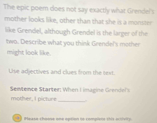 The epic poem does not say exactly what Grendel's 
mother looks like, other than that she is a monster 
like Grendel, although Grendel is the larger of the 
two. Describe what you think Grendel's mother 
might look like. 
Use adjectives and clues from the text. 
Sentence Starter: When I imagine Grendel's 
mother, I picture_ 
Please choose one option to complete this activity.