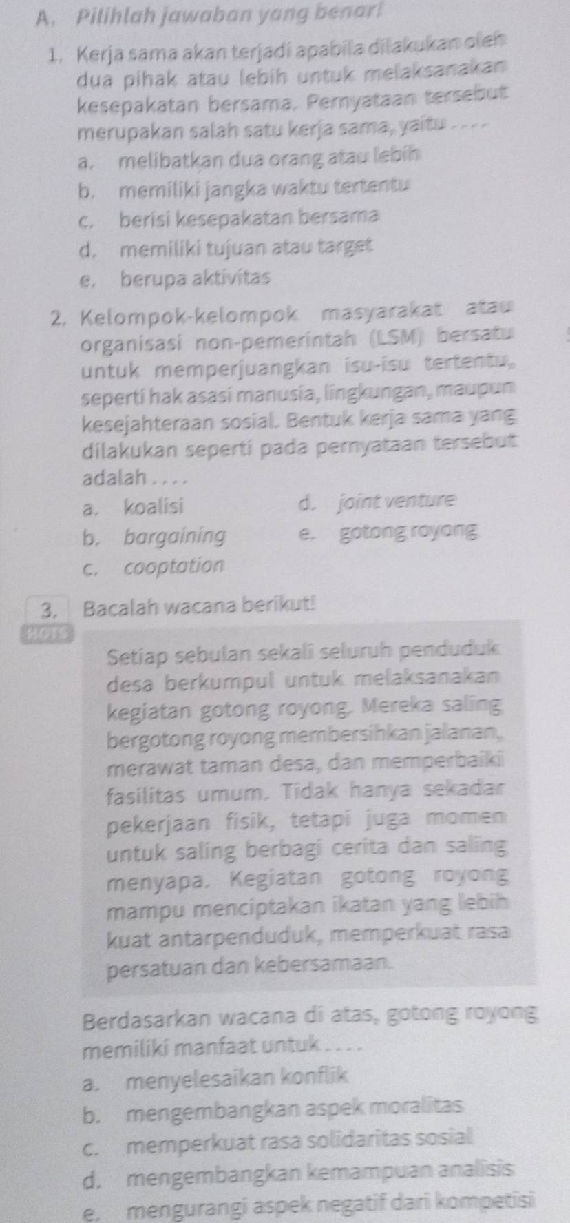 Pilihlah jawaban yang benar!
1. Kerja sama akan terjadi apabila dilakukan oleh
dua pihak atau lebih untuk melaksanakan
kesepakatan bersama. Peryataan tersebut
merupakan salah satu kerja sama, yaitu ----
a. melibatkan dua orang atau lebih
b. memiliki jangka waktu tertentu
c. berisi kesepakatan bersama
d. memiliki tujuan atau target
e. berupa aktivítas
2. Kelompok-kelompok masyarakat atau
organisasi non-pemerintah (LSM) bersatu
untuk memperjuangkan isu-isu tertentu,
seperti hak asasi manusia, lingkungan, maupun
kesejahteraan sosial. Bentuk kerja sama yang
dilakukan seperti pada peryataan tersebut
adalah . . . .
a. koalisi d. joint venture
b. bargaining e. gotong royong
c. cooptation
3. Bacalah wacana berikut!
Hoss
Setiap sebulan sekalî seluruh penduduk
desa berkumpul untuk melaksanakan
kegiatan gotong royong. Mereka saling
bergotong royong membersihkan jalanan,
merawat taman desa, dan memperbaiki
fasilitas umum. Tidak hanya sekadar
pekerjaan fisik, tetapi juga momen
untuk saling berbagi cerita dan saling
menyapa, Kegiatan gotong royong
mampu menciptakan ikatan yang lebih
kuat antarpenduduk, memperkuat rasa
persatuan dan kebersamaan.
Berdasarkan wacana di atas, gotong royong
memiliki manfaat untuk . . . .
a. menyelesaikan konflik
b. mengembangkan aspek moralitas
c. memperkuat rasa solidaritas sosial
d. mengembangkan kemampuan analisis
e, mengurangi aspek negatif dari kompetisi