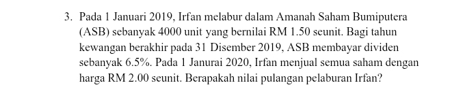 Pada 1 Januari 2019, Irfan melabur dalam Amanah Saham Bumiputera 
(ASB) sebanyak 4000 unit yang bernilai RM 1.50 seunit. Bagi tahun 
kewangan berakhir pada 31 Disember 2019, ASB membayar dividen 
sebanyak 6.5%. Pada 1 Janurai 2020, Irfan menjual semua saham dengan 
harga RM 2.00 seunit. Berapakah nilai pulangan pelaburan Irfan?