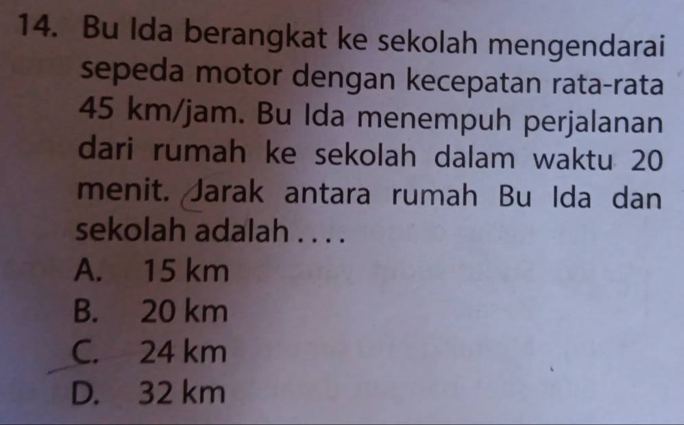 Bu Ida berangkat ke sekolah mengendarai
sepeda motor dengan kecepatan rata-rata
45 km/jam. Bu Ida menempuh perjalanan
dari rumah ke sekolah dalam waktu 20
menit. Jarak antara rumah Bu Ida dan
sekolah adalah . . . .
A. 15 km
B. 20 km
C. 24 km
D. 32 km