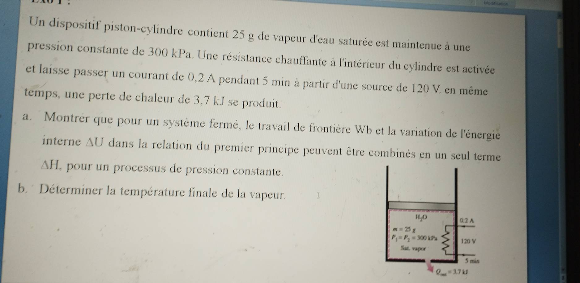 Un dispositif piston-cylindre contient 25 g de vapeur d'eau saturée est maintenue à une
pression constante de 300 kPa. Une résistance chauffante à l'intérieur du cylindre est activée
et laisse passer un courant de 0,2 A pendant 5 min à partir d'une source de 120 V. en même
temps, une perte de chaleur de 3,7 kJ se produit.
a. Montrer que pour un système fermé, le travail de frontière Wb et la variation de l'énergie
interne AU dans la relation du premier principe peuvent être combinés en un seul terme
△ H. , pour un processus de pression constante.
b.  Déterminer la température finale de la vapeur.