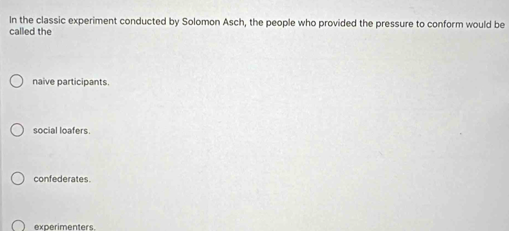 In the classic experiment conducted by Solomon Asch, the people who provided the pressure to conform would be
called the
naive participants.
social loafers.
confederates.
experimenters.