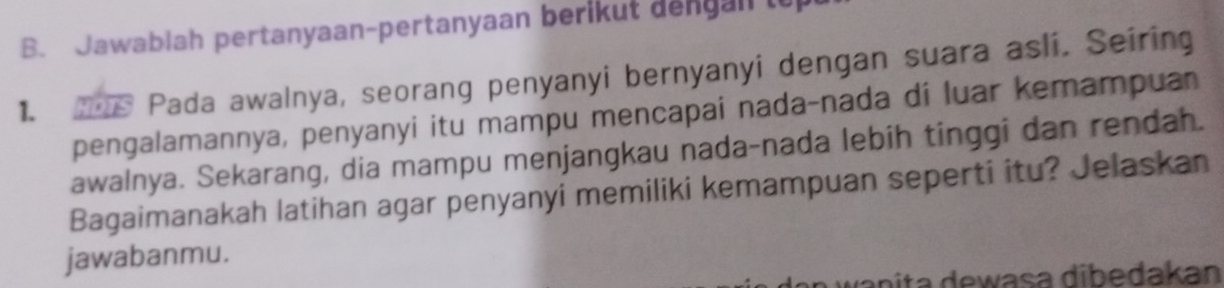 Jawablah pertanyaan-pertanyaan berikut dengan to 
1. Pada awalnya, seorang penyanyi bernyanyi dengan suara asli. Seiring 
pengalamannya, penyanyi itu mampu mencapai nada-nada di luar kemampuan 
awalnya. Sekarang, dia mampu menjangkau nada-nada lebih tinggi dan rendah. 
Bagaimanakah latihan agar penyanyi memiliki kemampuan seperti itu? Jelaskan 
jawabanmu. 
da nita dewasa dibedakan