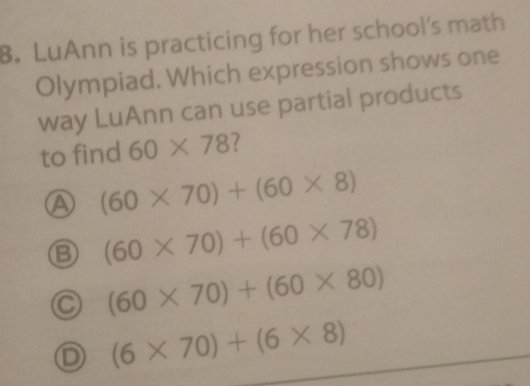 LuAnn is practicing for her school's math
Olympiad. Which expression shows one
way LuAnn can use partial products
to find 60* 78 2
A (60* 70)+(60* 8)
B (60* 70)+(60* 78)
C (60* 70)+(60* 80)
D (6* 70)+(6* 8)