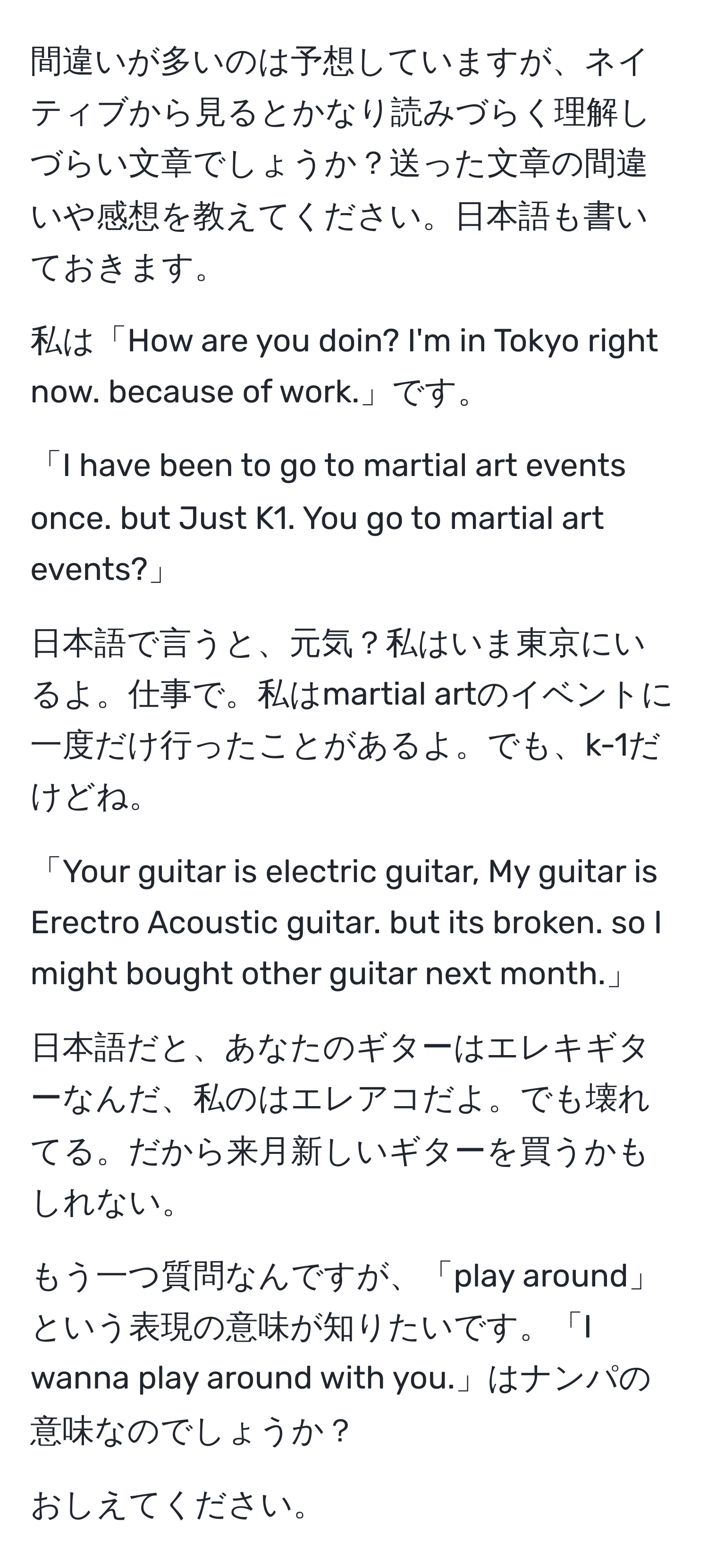 間違いが多いのは予想していますが、ネイティブから見るとかなり読みづらく理解しづらい文章でしょうか？送った文章の間違いや感想を教えてください。日本語も書いておきます。

私は「How are you doin? I'm in Tokyo right now. because of work.」です。

「I have been to go to martial art events once. but Just K1. You go to martial art events?」

日本語で言うと、元気？私はいま東京にいるよ。仕事で。私はmartial artのイベントに一度だけ行ったことがあるよ。でも、k-1だけどね。

「Your guitar is electric guitar, My guitar is Erectro Acoustic guitar. but its broken. so I might bought other guitar next month.」

日本語だと、あなたのギターはエレキギターなんだ、私のはエレアコだよ。でも壊れてる。だから来月新しいギターを買うかもしれない。

もう一つ質問なんですが、「play around」という表現の意味が知りたいです。「I wanna play around with you.」はナンパの意味なのでしょうか？

おしえてください。