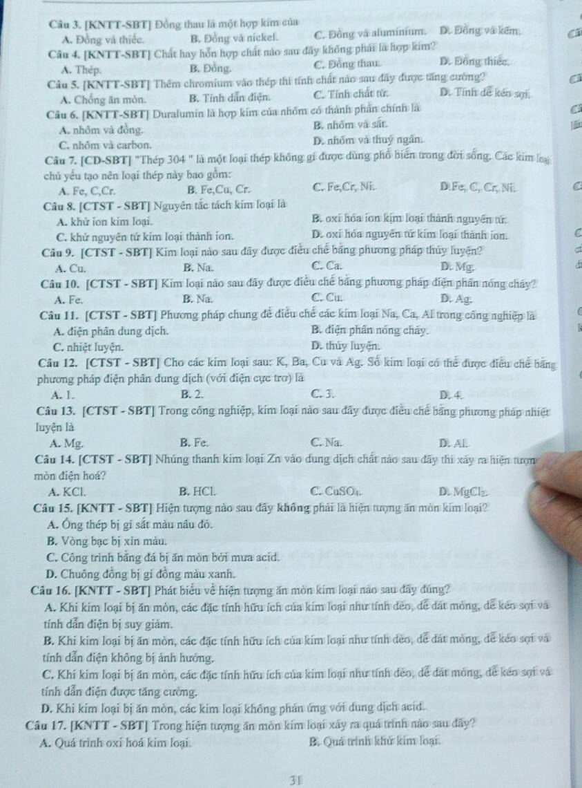 [KNTT-SBT] Đồng thau là một hợp kim của D. Đồng và kếm, C
A. Đồng và thiếc. B. Đồng và nickel. C. Đồng và aluminium.
Câu 4. [KNTT-SBT] Chất hay hỗn hợp chất nào sau đây không phái lã hợp kim?
A. Thép. B. Đồng. C. Đồng thau. D. Đồng thiếc
Câu 5. [KNTT-SBT] Thêm chromium vào thép thi tính chất nào sau đãy được tăng cường? C
A. Chống ăn mòn. B. Tỉnh dẫn điện C. Tính chất từ D. Tính dễ kéo sợi
Câu 6. [KNTT-SBT] Duralumin là hợp kim của nhỏm có thành phần chính là
C
A. nhôm và đồng. B. nhốm và sắt.
C. nhôm và carbon. D. nhóm và thuỷ ngần.
Câu 7. [CD-SBT] "Thép 304 " là một loại thép không gi được dùng phổ biển trong đời sống. Các kim loại
chủ yếu tạo nên loại thép này bao gồm:
A. Fe, C,Cr. B. Fe,Cu, Cr. C. Fe,Cr, Ni. D.Fe, C, Cr, Ni. C
Câu 8. [CTST - SBT] Nguyên tắc tách kim loại là
A. khử ion kim loại. B. oxi hóa ion kịm loại thành nguyên tử
C. khử nguyên tử kim loại thành ion. D. oxi hóa nguyên tử kim loại thành ion. C
Câu 9. [CTST - SBT] Kim loại nào sau đãy được điều chế bằng phương pháp thủy luyện?
ct
A. Cu, B. Na. C. Ca. D. Mg.
Câu 10. [CTST - SBT] Kim loại nào sau đãy được điều chế bằng phương pháp điện phần nóng chảy?
A. Fe. B. Na. C. Cu D. Ag.
Câu 11. [CTST - SBT] Phương pháp chung để điều chế các kim loại Na, Ca, Al trong cổng nghiệp là (
A. điện phân dung dịch. B. điện phân nóng chảy.

C. nhiệt luyện. D. thủy luyện.
Câu 12. [CTST - SBT] Cho các kim loại sau: K, Ba, Cu và Ag. Số kim loại có thể được điều chế bằng
phương pháp điện phân dung dịch (với điện cực trơ) là
A. 1. B. 2. C 3 D. 4.
Câu 13. [CTST - SBT] Trong công nghiệp, kim loại nào sau đây được điều chế bằng phương pháp nhiệt
luyện là
A. Mg. B. Fe. C. Na. D. Al.
Câu 14. [CTST - SBT] Nhúng thanh kim loại Zn vào dung dịch chất nào sau đây thi xây ra hiện tượn
mòn điện hoá?
A. KCl. B. HCl. C. CuSO₄. D. MgClz
Câu 15. [KNTT - SBT] Hiện tượng nào sau đây không phải là hiện tượng ăn mòn kim loại?
A. Ông thép bị gi sắt màu nâu đỏ.
B. Vòng bạc bị xin màu.
C. Công trình bằng đá bị ăn mòn bởi mưa acid.
D. Chuông đồng bị gi đồng màu xanh.
Câu 16. [KNTT - SBT] Phát biểu về hiện tượng ăn mòn kim loại nào sau đây đúng?
A. Khi kim loại bị ăn mòn, các đặc tính hữu ích của kim loại như tính đeo, để đát mỏng, dể kéo sợi và
tính dẫn điện bị suy giảm.
B. Khi kim loại bị ăn mòn, các đặc tính hữu ích của kim loại như tính đẻo, để đát mỏng, đễ kéo sợi và
tính dẫn điện không bị ảnh hưởng.
C. Khi kim loại bị ăn mòn, các đặc tính hữu ích của kim loại như tính đeo, dể đát mỏng, để kéo sợi và
tính dẫn điện được tăng cường.
D. Khi kim loại bị ăn mòn, các kim loại không phán ứng với dung dịch acid.
Câu 17. [KNTT - SBT] Trong hiện tượng ăn mòn kim loại xảy ra quá trình nào sau dây?
A. Quá trình oxi hoá kim loại. B. Quá trình khử kim loại.
31