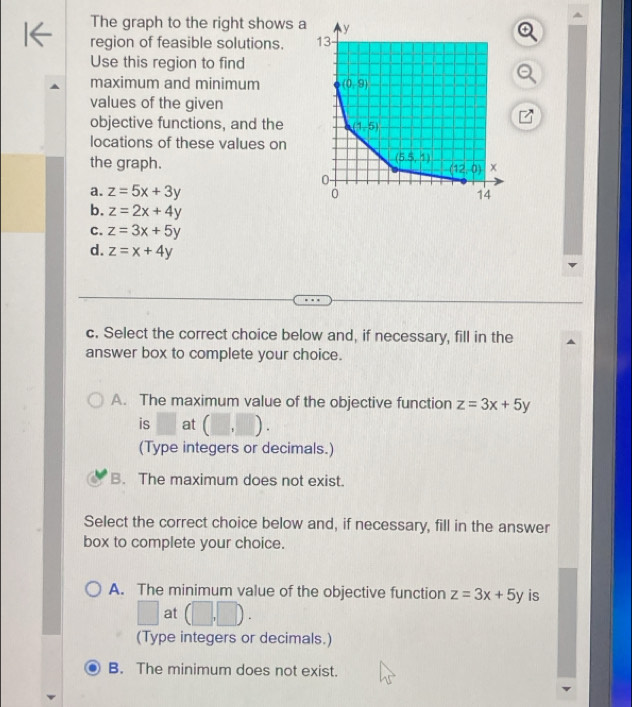 The graph to the right shows a
region of feasible solutions. 
Use this region to find
maximum and minimum 
values of the given
objective functions, and the
locations of these values on
the graph.
a. z=5x+3y
b. z=2x+4y
C. z=3x+5y
d. z=x+4y
c. Select the correct choice below and, if necessary, fill in the
answer box to complete your choice.
A. The maximum value of the objective function z=3x+5y
is at ( , ) .
(Type integers or decimals.)
B. The maximum does not exist.
Select the correct choice below and, if necessary, fill in the answer
box to complete your choice.
A. The minimum value of the objective function z=3x+5y is
□ at (□ ,□ ).
(Type integers or decimals.)
B. The minimum does not exist.