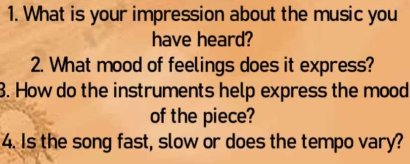 What is your impression about the music you 
have heard? 
2. What mood of feelings does it express? 
3. How do the instruments help express the mood 
of the piece? 
4. Is the song fast, slow or does the tempo vary?