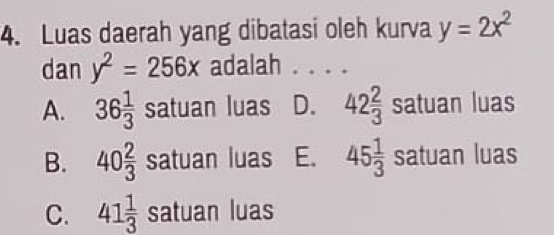 Luas daerah yang dibatasi oleh kurva y=2x^2
dan y^2=256x adalah . . . .
A. 36 1/3  satuan luas D. 42 2/3  satuan luas
B. 40 2/3 satuan luas E. 45 1/3 satuan luas
C. 41 1/3  satuan luas