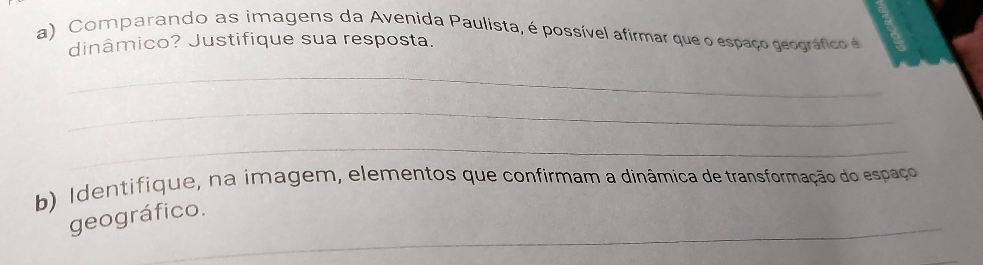 Comparando as imagens da Avenida Paulista, é possível afirmar que o espaço geográfico é 
dinâmico? Justifique sua resposta. 
_ 
_ 
_ 
b) Identifique, na imagem, elementos que confirmam a dinâmica de transformação do espaço 
_ 
geográfico.