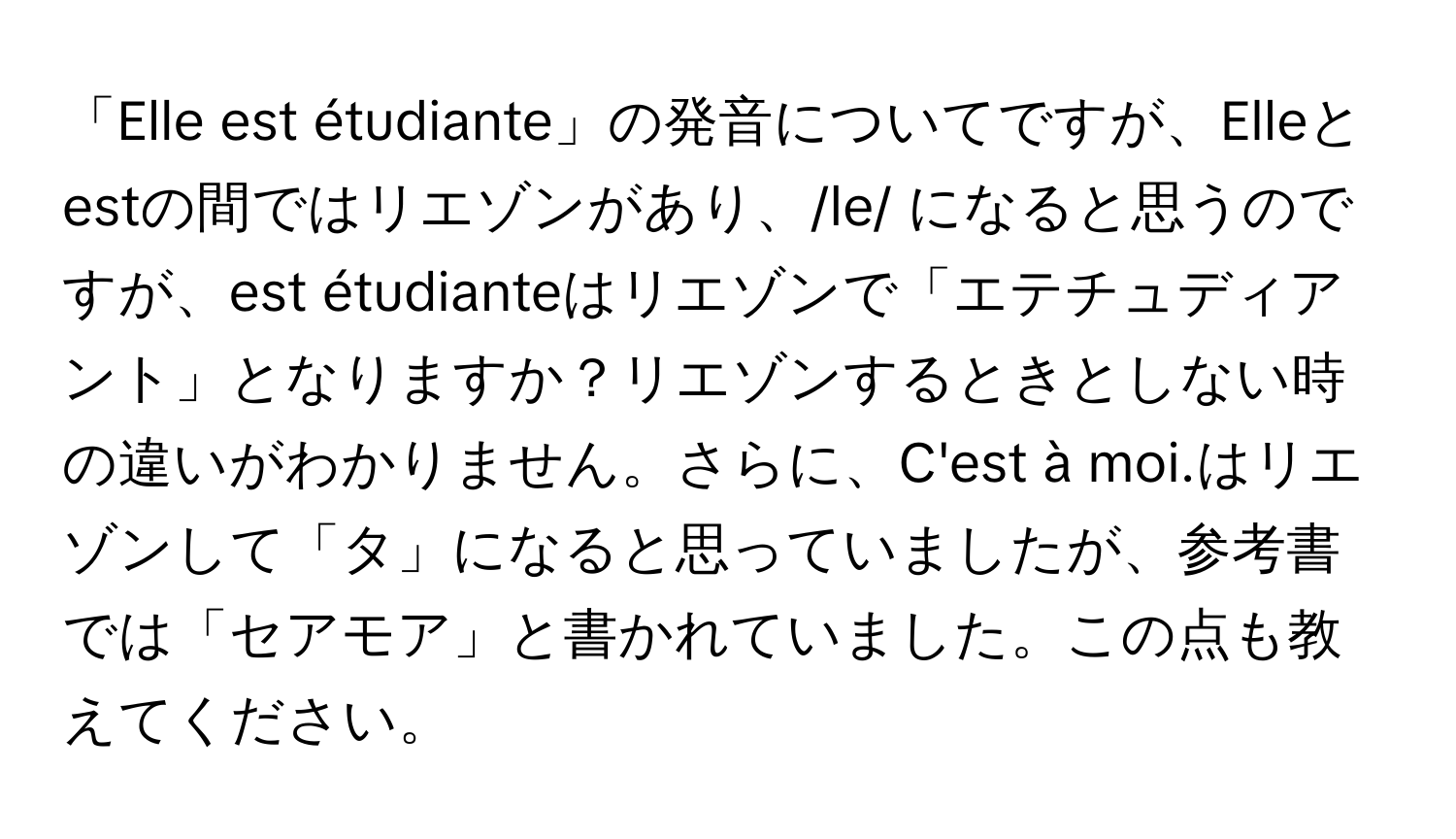 「Elle est étudiante」の発音についてですが、Elleとestの間ではリエゾンがあり、/le/ になると思うのですが、est étudianteはリエゾンで「エテチュディアント」となりますか？リエゾンするときとしない時の違いがわかりません。さらに、C'est à moi.はリエゾンして「タ」になると思っていましたが、参考書では「セアモア」と書かれていました。この点も教えてください。