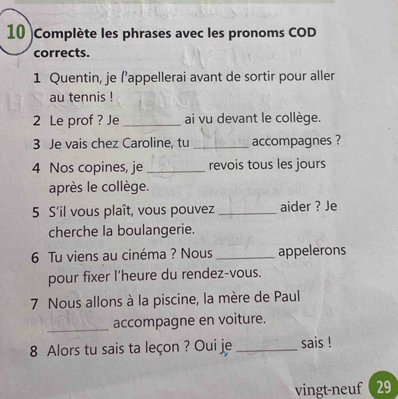 10 )Complète les phrases avec les pronoms COD 
corrects. 
1 Quentin, je (’appellerai avant de sortir pour aller 
au tennis ! 
2 Le prof ? Je _ai vu devant le collège. 
3 Je vais chez Caroline, tu _accompagnes ? 
4 Nos copines, je _revois tous les jours 
après le collège. 
5 S'il vous plaît, vous pouvez _aider ? Je 
cherche la boulangerie. 
6 Tu viens au cinéma ? Nous _appelerons 
pour fixer I’heure du rendez-vous. 
7 Nous allons à la piscine, la mère de Paul 
_accompagne en voiture. 
8 Alors tu sais ta leçon ? Oui je _sais ! 
vingt-neuf 29