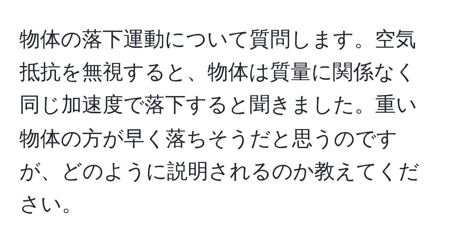 物体の落下運動について質問します。空気抵抗を無視すると、物体は質量に関係なく同じ加速度で落下すると聞きました。重い物体の方が早く落ちそうだと思うのですが、どのように説明されるのか教えてください。