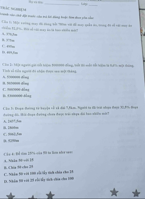 Họ và tên: _Lớp:_
trác nghiệm
hoanh vào chữ đặt trước câu trà lời đùng hoặc làm theo yêu cầu:
Câu 1: Một xưởng may đã dùng hết 780m vài đễ may quần áo, trong đó số vài may áo
chiếm 52,5%. Hỏi số vài may áo là bao nhiêu mét?
A. 370,5m
B. 375m
C. 495m
D. 409,5m
Câu 2: Một người gửi tiết kiệm 5000000 đồng, biết lãi suất tiết kiệm là 0,6% một tháng.
Tính số tiền người đó nhận được sau một tháng.
A. 5300000 đồng
B. 5030000 đồng
C. 5003000 đồng
D. 53000000 đồng
Câu 3: Đoạn đường từ huyện về xã dài 7,5km. Người ta đã trải nhựa được 32,5% đoạn
đường đó. Hỏi đoạn đường chưa được trải nhựa dài bao nhiều mét?
A. 2437,5m
B. 2860m
C. 5062,5m
D. 5250m
Câu 4: Để tìm 25% của 50 ta làm như sau:
A. Nhân 50 với 25
B. Chia 50 cho 25
C. Nhân 50 với 100 rồi lấy tích chia cho 25
D. Nhân 50 với 25 rồi lấy tích chia cho 100