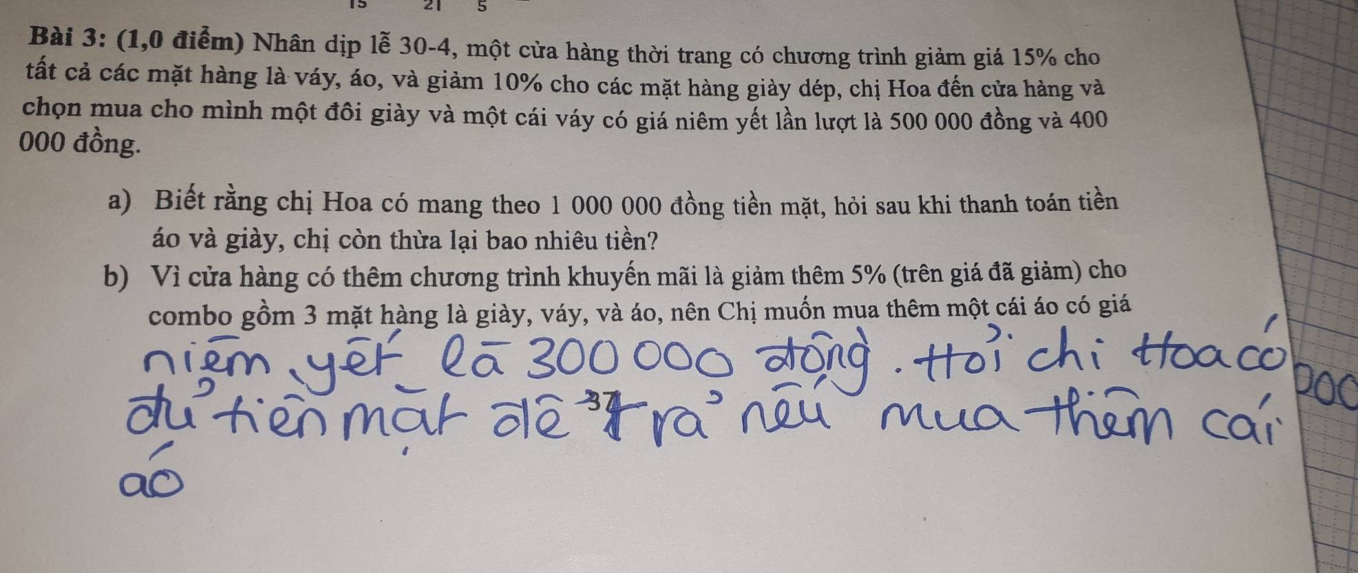 2 1 5 
Bài 3: (1,0 điểm) Nhân dịp lễ 30-4, một cửa hàng thời trang có chương trình giảm giá 15% cho 
tất cả các mặt hàng là váy, áo, và giảm 10% cho các mặt hàng giày dép, chị Hoa đến cửa hàng và 
chọn mua cho mình một đôi giày và một cái váy có giá niêm yết lần lượt là 500 000 đồng và 400
000 đồng. 
a) Biết rằng chị Hoa có mang theo 1 000 000 đồng tiền mặt, hỏi sau khi thanh toán tiền 
áo và giày, chị còn thừa lại bao nhiêu tiền? 
b) Vì cửa hàng có thêm chương trình khuyến mãi là giảm thêm 5% (trên giá đã giảm) cho 
combo gồm 3 mặt hàng là giày, váy, và áo, nên Chị muốn mua thêm một cái áo có giá