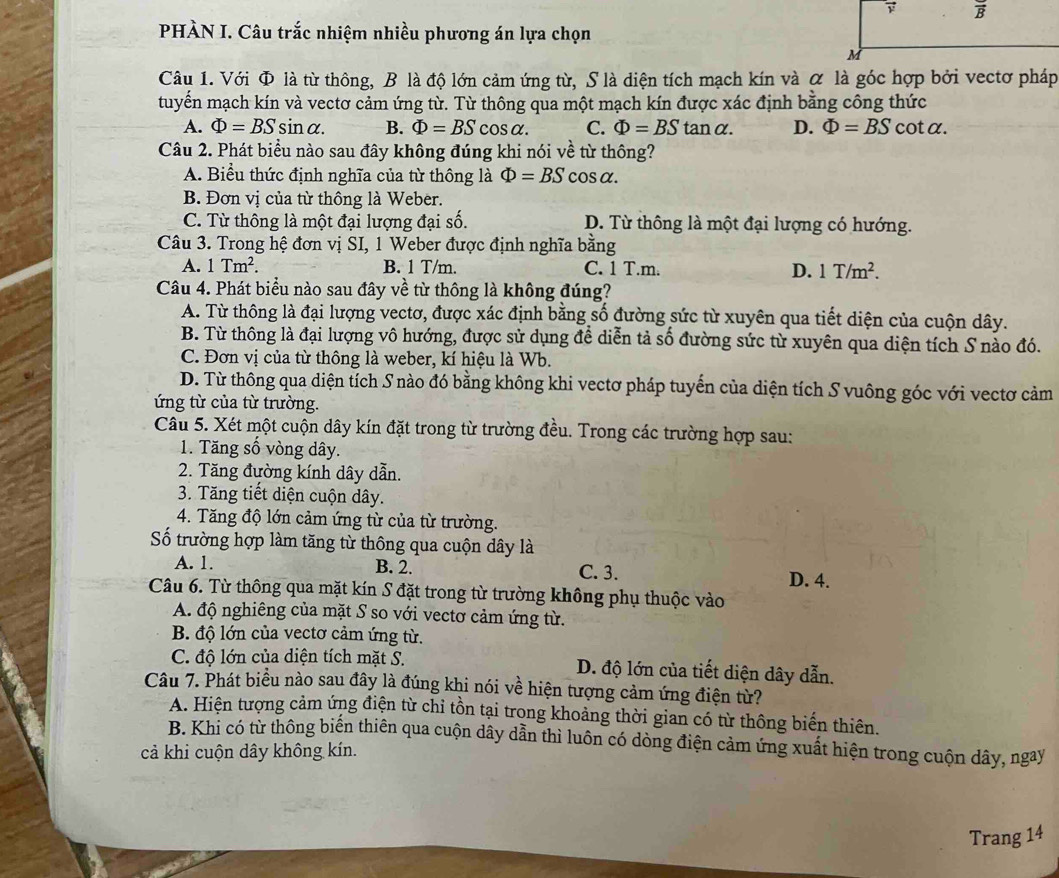 PHÀN I. Câu trắc nhiệm nhiều phương án lựa chọn
Câu 1. Với Φ là từ thông, B là độ lớn cảm ứng từ, S là diện tích mạch kín và α là góc hợp bởi vectơ pháp
tuyến mạch kín và vectơ cảm ứng từ. Từ thông qua một mạch kín được xác định bằng công thức
A. Phi =BSsin alpha . B. Phi =BS cos alpha . C. Phi =BStan alpha . D. Phi =BS cot a.
Câu 2. Phát biểu nào sau đây không đúng khi nói về từ thông?
A. Biểu thức định nghĩa của từ thông là Phi =BS cos alpha .
B. Đơn vị của từ thông là Weber.
C. Từ thông là một đại lượng đại số. D. Từ thông là một đại lượng có hướng.
Câu 3. Trong hệ đơn vị SI, 1 Weber được định nghĩa bằng
A. 1Tm^2. B. 1 T/m. C. 1 T.m. D. 1T/m^2.
Câu 4. Phát biểu nào sau đây về từ thông là không đúng?
A. Từ thông là đại lượng vectơ, được xác định bằng số đường sức từ xuyên qua tiết diện của cuộn dây.
B. Từ thông là đại lượng vô hướng, được sử dụng để diễn tả số đường sức từ xuyên qua diện tích S nào đó.
C. Đơn vị của từ thông là weber, kí hiệu là Wb.
D. Từ thông qua diện tích S nào đó bằng không khi vectơ pháp tuyến của diện tích S vuông góc với vectơ cảm
ứng từ của từ trường.
Câu 5. Xét một cuộn dây kín đặt trong từ trường đều. Trong các trường hợp sau:
1. Tăng số vòng dây.
2. Tăng đường kính dây dẫn.
3. Tăng tiết diện cuộn dây.
4. Tăng độ lớn cảm ứng từ của từ trường.
Số trường hợp làm tăng từ thông qua cuộn dây là
A. 1. B. 2. C. 3.
D. 4.
Câu 6. Từ thông qua mặt kín S đặt trong từ trường không phụ thuộc vào
A. độ nghiêng của mặt S so với vectơ cảm ứng từ.
B. độ lớn của vectơ cảm ứng từ.
C. độ lớn của diện tích mặt S. D. độ lớn của tiết diện dây dẫn.
Câu 7. Phát biểu nào sau đây là đúng khi nói về hiện tượng cảm ứng điện từ?
A. Hiện tượng cảm ứng điện từ chỉ tồn tại trong khoảng thời gian có từ thông biến thiên.
B. Khi có từ thông biến thiên qua cuộn dây dẫn thì luôn có dòng điện cảm ứng xuất hiện trong cuộn dây, ngay
cả khi cuộn dây không kín.
Trang 14