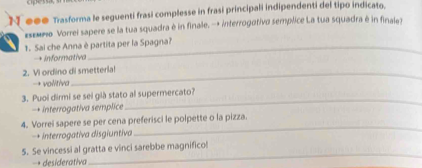 cipessa, 
●●● Trasforma le seguenti frasi complesse in frasi principali indipendenti del tipo indicato. 
Esεmpιo Vorrei sapere se la tua squadra è in finale. → interrogativa semplice La tua squadra è in finale? 
1. Sai che Anna è partita per la Spagna? 
→ informativa 
2. Vi ordino di smetterla! 
→ volitiva 
_ 
3. Puoi dirmi se sei già stato al supermercato? 
→ interrogativa semplice 
_ 
4. Vorrei sapere se per cena preferisci le polpette o la pizza. 
→ interrogativa disgiuntiva 
5. Se vincessi al gratta e vinci sarebbe magnificol 
desiderativa 
_