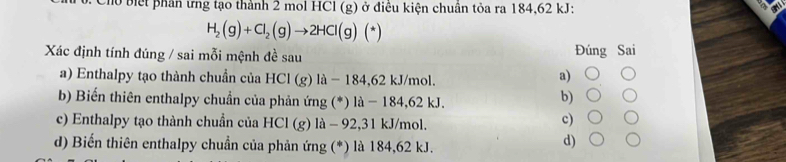 ho biết phân ưng tạo thành 2 mol HCl (g) ở điều kiện chuân tỏa ra 184,62 kJ :
H_2(g)+Cl_2(g)to 2HCl(g)(*)
Xác định tính đúng / sai mỗi mệnh đề sau Đúng Sai
a) Enthalpy tạo thành chuẩn của HCI(g) là - 184,62 kJ/mol.
a)
b) Biến thiên enthalpy chuẩn của phản ứng (*) là - 184,62 kJ.
b)
c) Enthalpy tạo thành chuẩn của HCl (g) là - 92,31 kJ/mol.
c)
d) Biến thiên enthalpy chuẩn của phản ứng (*) là 184,62 kJ.
d)