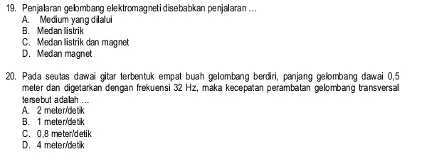 Penjalaran gelombang elektromagnetidisebabkan penjalaran ...
A. Medium yang dilalui
B. Medan listrik
C. Medan listrik dan magnet
D. Medan magnet
20. Pada seutas dawai gitar terbentuk empat buah gelombang berdiri, panjang gelombang dawai 0,5
meter dan digetarkan dengan frekuensi 32 Hz, maka kecepatan perambatan gelombang transversal
te rse but a dalah . . .
A. 2 meter/detik
B. 1 meter/detik
C. 0.8 meter/detik
D. 4 meter/detik