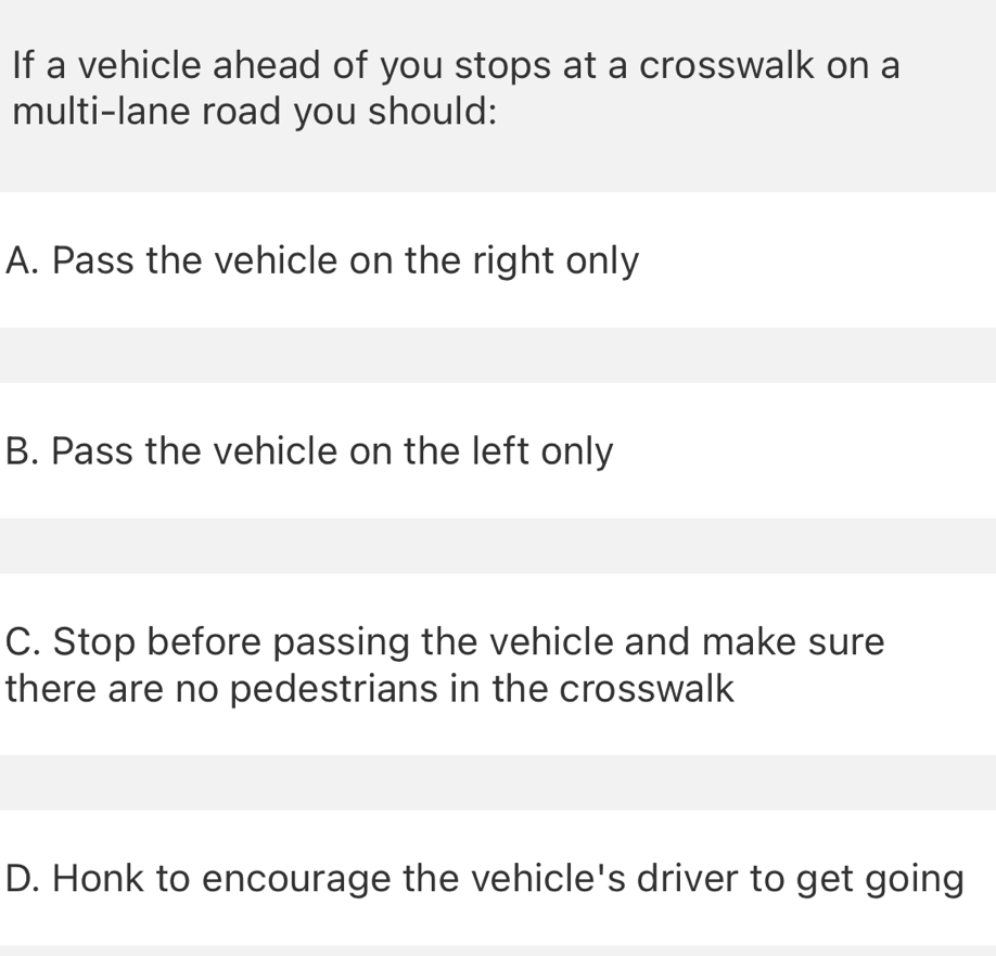 If a vehicle ahead of you stops at a crosswalk on a
multi-lane road you should:
A. Pass the vehicle on the right only
B. Pass the vehicle on the left only
C. Stop before passing the vehicle and make sure
there are no pedestrians in the crosswalk
D. Honk to encourage the vehicle's driver to get going