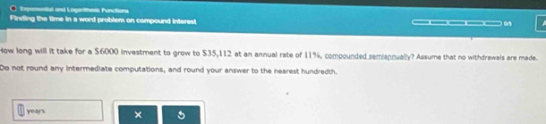 Expenential and Logarithess Functions 
Finding the time in a word problem on compound interest _____. 
How long will it take for a $6000 investment to grow to $35,112 at an annual rate of 11%, compounded semiannually? Assume that no withdrawals are made. 
Do not round any Intermediate computations, and round your answer to the nearest hundredth.
years ×