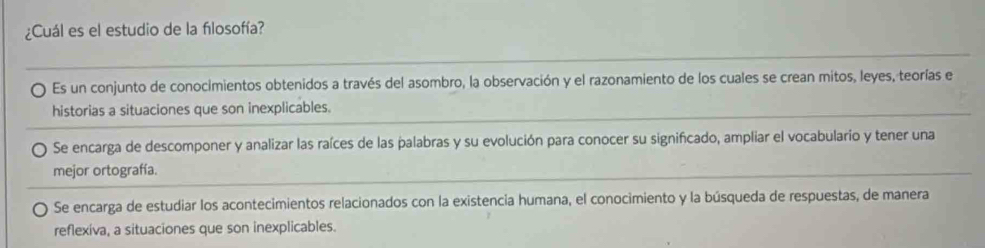 ¿Cuál es el estudio de la fılosofía?
Es un conjunto de conocimientos obtenidos a través del asombro, la observación y el razonamiento de los cuales se crean mitos, leyes, teorías el
historias a situaciones que son inexplicables.
Se encarga de descomponer y analizar las raíces de las palabras y su evolución para conocer su significado, ampliar el vocabulario y tener una
mejor ortografía.
Se encarga de estudiar los acontecimientos relacionados con la existencia humana, el conocimiento y la búsqueda de respuestas, de manera
reflexiva, a situaciones que son inexplicables.