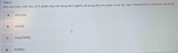 Khi cho một chất hữu cơ X phản ứng với dung dịch AgNO_3 du trong NH_3 thu được 4 mol Ag. Vậy X không thể có công thức cầu tạo là
A HCOOH
B HCHO.
C CH_2(CHO)_2
D (CHO)_2