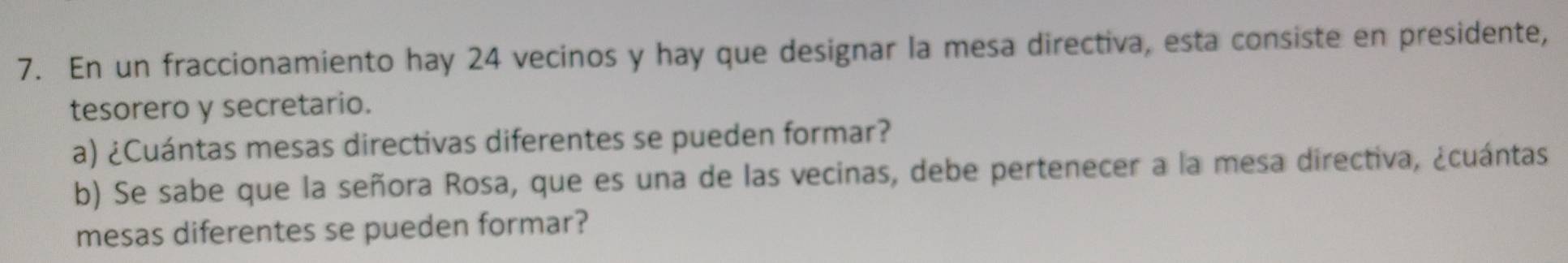 En un fraccionamiento hay 24 vecinos y hay que designar la mesa directiva, esta consiste en presidente, 
tesorero y secretario. 
a) ¿Cuántas mesas directivas diferentes se pueden formar? 
b) Se sabe que la señora Rosa, que es una de las vecinas, debe pertenecer a la mesa directiva, ¿cuántas 
mesas diferentes se pueden formar?