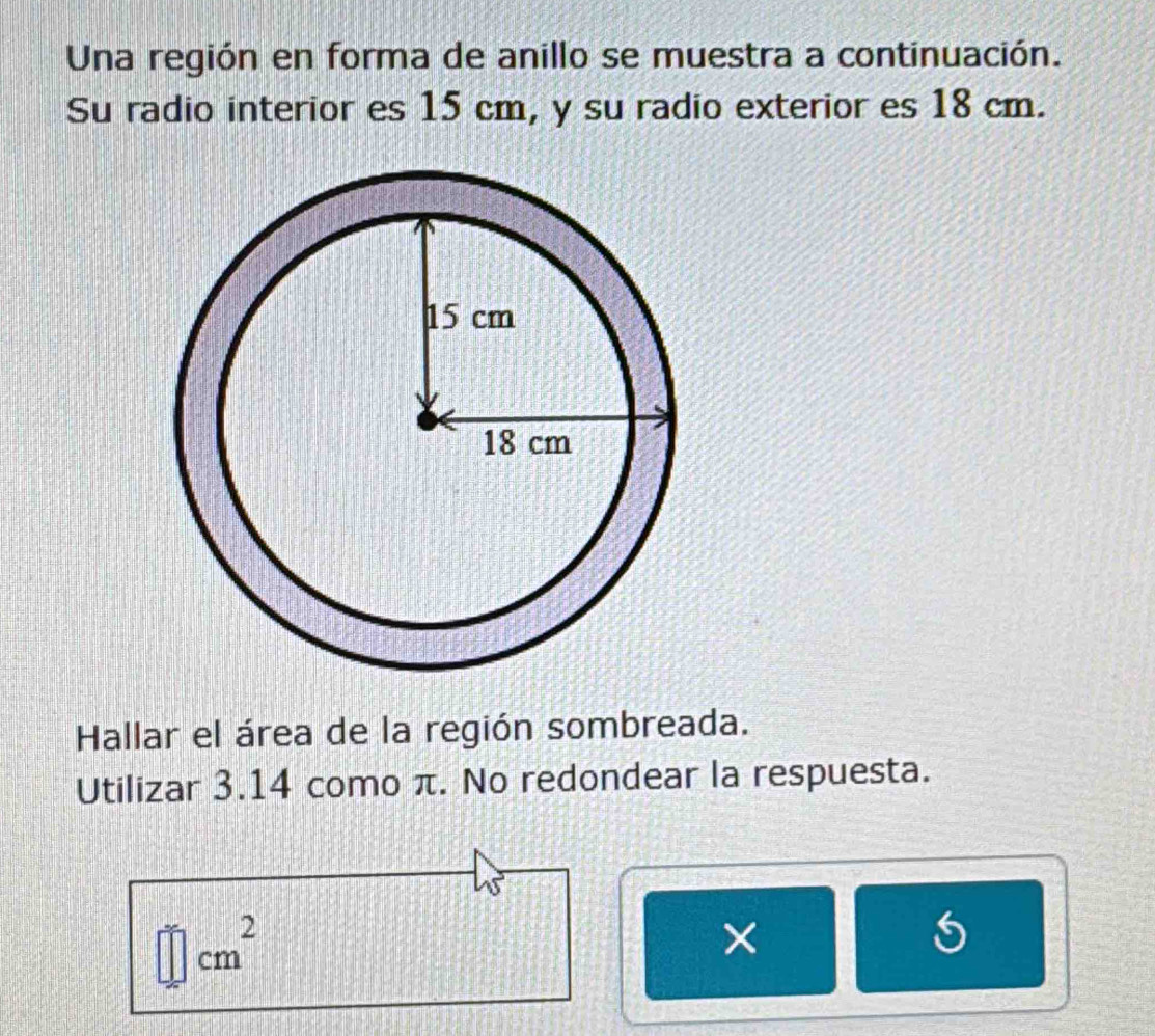 Una región en forma de anillo se muestra a continuación. 
Su radio interior es 15 cm, y su radio exterior es 18 cm. 
Hallar el área de la región sombreada. 
Utilizar 3.14 como π. No redondear la respuesta. 
2
cm
× 
5