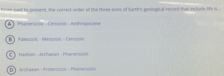 From past to present, the correct order of the three eons of Earth's geological record that include life is...
A Phanerozoic - Cenozoic - Anthropocene
B Paleozoic - Mesozoic - Cenozoic
C Hadean - Archaean - Phanerozoic
D Archaean - Proterozoic - Phanerozoic