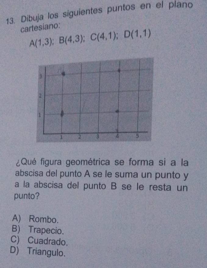 Dibuja los siguientes puntos en el plano
cartesiano:
A(1,3); B(4,3); C(4,1); D(1,1)
¿Qué figura geométrica se forma si a la
abscisa del punto A se le suma un punto y
a la abscisa del punto B se le resta un
punto?
A) Rombo.
B) Trapecio.
C) Cuadrado.
D) Triangulo.