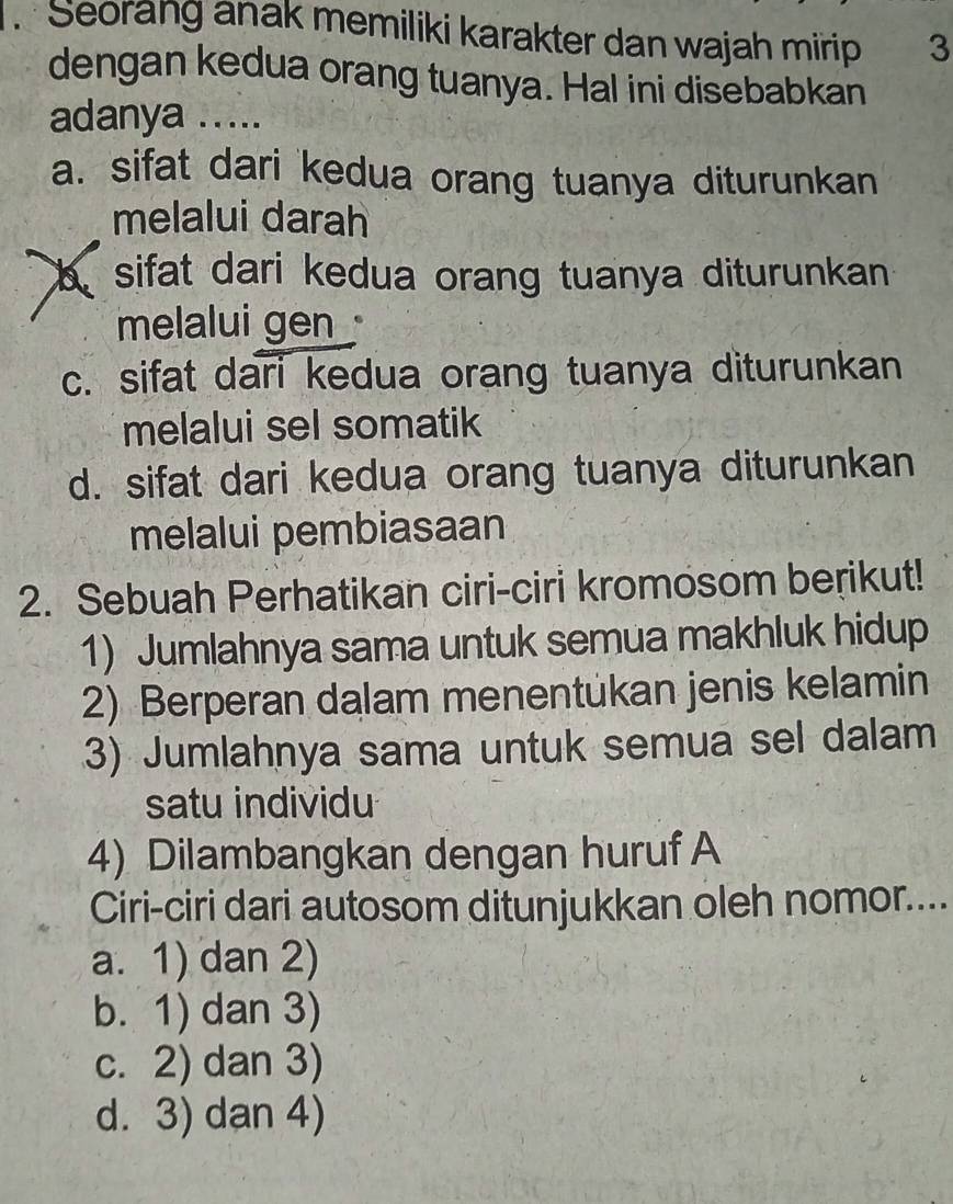 Seorang anak memiliki karakter dan wajah mirip 3
dengan kedua orang tuanya. Hal ini disebabkan
adanya .....
a. sifat dari kedua orang tuanya diturunkan
melalui darah
b sifat dari kedua orang tuanya diturunkan 
melalui gen
c. sifat dari kedua orang tuanya diturunkan
melalui sel somatik
d. sifat dari kedua orang tuanya diturunkan
melalui pembiasaan
2. Sebuah Perhatikan ciri-ciri kromosom berikut!
1) Jumlahnya sama untuk semua makhluk hidup
2) Berperan dalam menentukan jenis kelamin
3) Jumlahnya sama untuk semua sel dalam
satu individu
4) Dilambangkan dengan huruf A
Ciri-ciri dari autosom ditunjukkan oleh nomor....
a. 1) dan 2)
b. 1) dan 3)
c. 2) dan 3)
d. 3) dan 4)