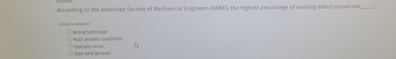 According to the American Society of Mechanical Engineers (ASME), the highest percentage of welding defect causes are _.
POSSIBLE ANSWERS:
Wrong technique
Poor process conditions
Operator error
Bad weld grooves