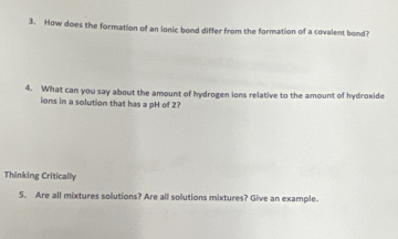 How does the formation of an ionic bond differ from the formation of a covalent bond? 
4. What can you say about the amount of hydrogen ions relative to the amount of hydroxide 
ions in a solution that has a pH of 2? 
Thinking Critically 
5. Are all mixtures solutions? Are all solutions mixtures? Give an example.