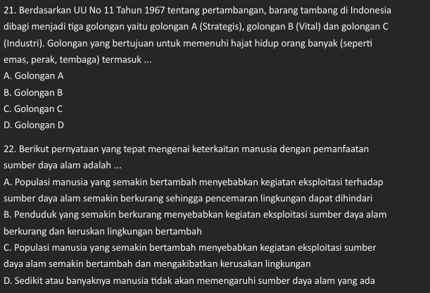 Berdasarkan UU No 11 Tahun 1967 tentang pertambangan, barang tambang di Indonesia
dibagi menjadi tiga golongan yaitu golongan A (Strategis), golongan B (Vital) dan golongan C
(Industri). Golongan yang bertujuan untuk memenuhi hajat hidup orang banyak (seperti
emas, perak, tembaga) termasuk ...
A. Golongan A
B. Golongan B
C. Golongan C
D. Golongan D
22. Berikut pernyataan yang tepat mengenai keterkaitan manusia dengan pemanfaatan
sumber daya alam adalah ...
A. Populasi manusia yang semakin bertambah menyebabkan kegiatan eksploitasi terhadap
sumber daya alam semakin berkurang sehingga pencemaran lingkungan dapat dihindari
B. Penduduk yang semakin berkurang menyebabkan kegiatan eksploitasi sumber daya alam
berkurang dan keruskan lingkungan bertambah
C. Populasi manusia yang semakin bertambah menyebabkan kegiatan eksploitasi sumber
daya alam semakin bertambah dan mengakibatkan kerusakan lingkungan
D. Sedikit atau banyaknya manusia tidak akan memengaruhi sumber daya alam yang ada